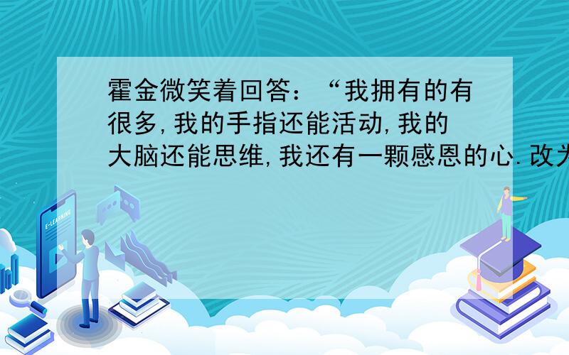 霍金微笑着回答：“我拥有的有很多,我的手指还能活动,我的大脑还能思维,我还有一颗感恩的心.改为第三人称转述句