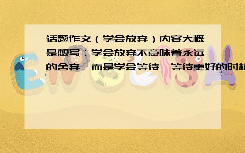 话题作文（学会放弃）内容大概是想写：学会放弃不意味着永远的舍弃,而是学会等待,等待更好的时机.接下来就是例子,正反面的都要,越多越好,好的话追分哦!