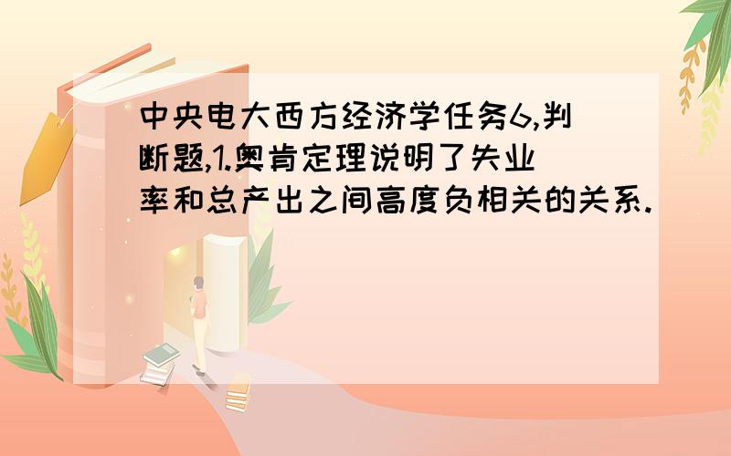 中央电大西方经济学任务6,判断题,1.奥肯定理说明了失业率和总产出之间高度负相关的关系.（ ）A.错误B.正确满分：2 分2.一般的情况下,有税收的乘数和没有税收的乘数相等,税收的增加不会