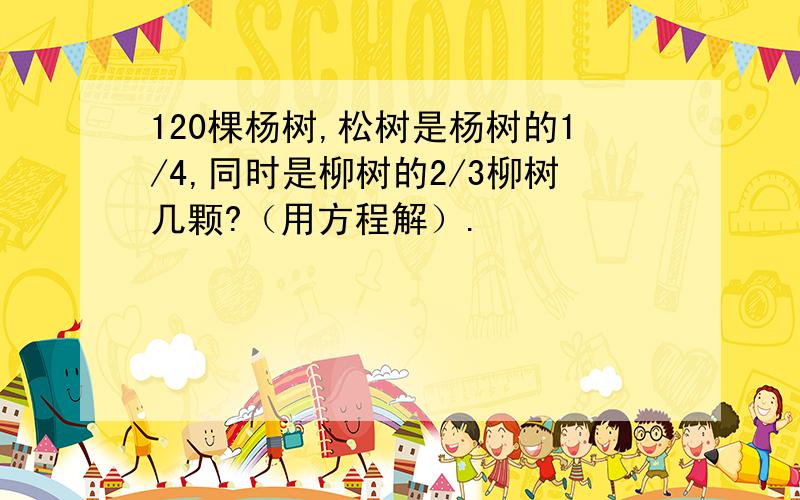 120棵杨树,松树是杨树的1/4,同时是柳树的2/3柳树几颗?（用方程解）.