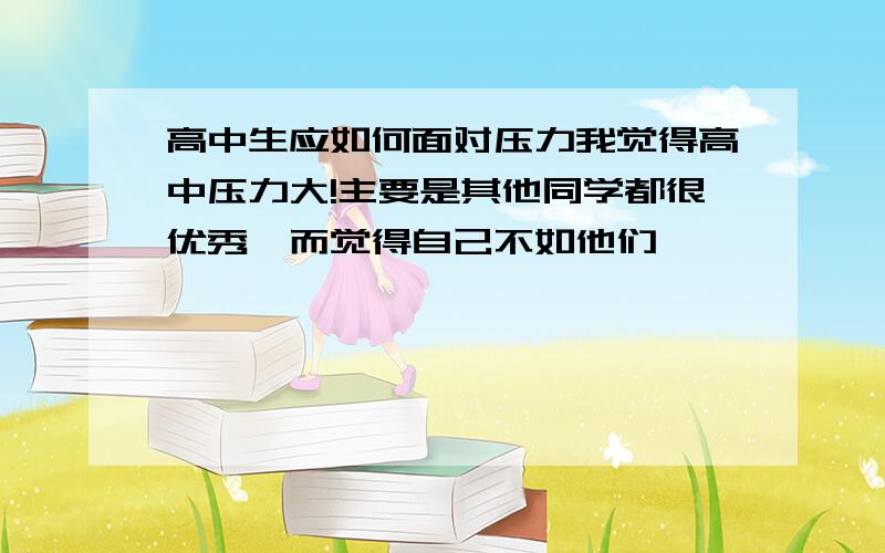 高中生应如何面对压力我觉得高中压力大!主要是其他同学都很优秀,而觉得自己不如他们…