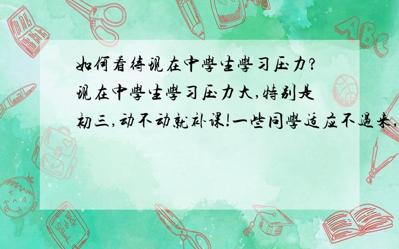 如何看待现在中学生学习压力?现在中学生学习压力大,特别是初三,动不动就补课!一些同学适应不过来,成绩退步很快.整个人郁闷起来.