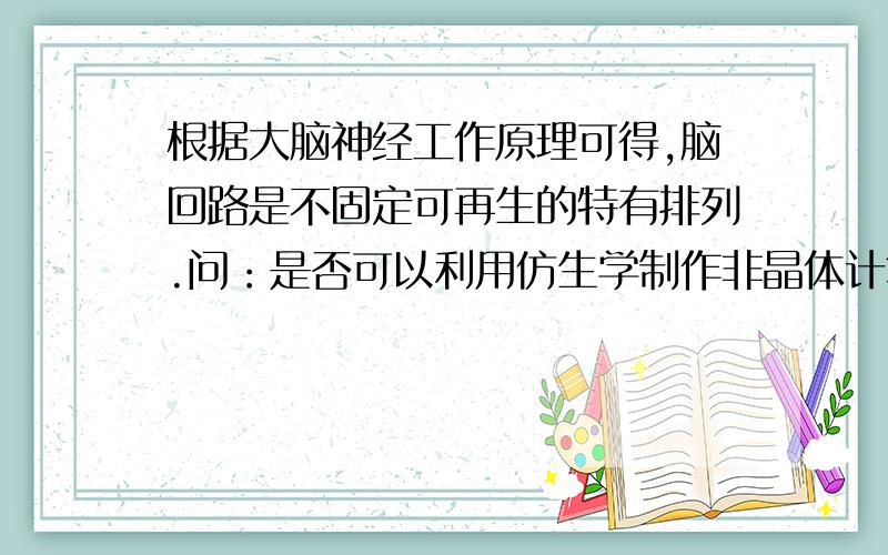 根据大脑神经工作原理可得,脑回路是不固定可再生的特有排列.问：是否可以利用仿生学制作非晶体计算机?脑细胞与脑神经细胞比例为=5000:1,当脑前叶产生信号后,大脑迅速产生特定的排列（