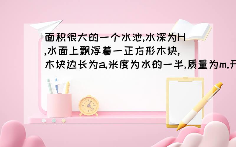 面积很大的一个水池,水深为H,水面上飘浮着一正方形木块,木块边长为a,米度为水的一半,质量为m.开...面积很大的一个水池,水深为H,水面上飘浮着一正方形木块,木块边长为a,米度为水的一半,质