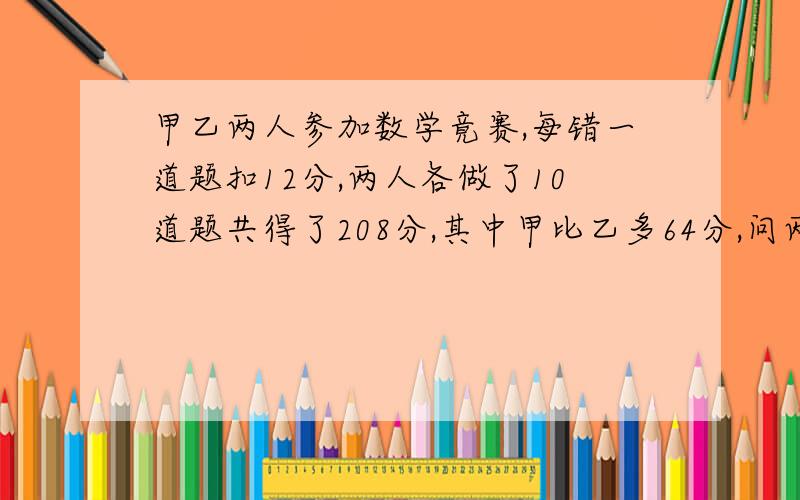 甲乙两人参加数学竟赛,每错一道题扣12分,两人各做了10道题共得了208分,其中甲比乙多64分,问两人各做对了多少道题但是看不懂,请附上文字说明最好.这是一道小学六年的数学题,做不出来了,