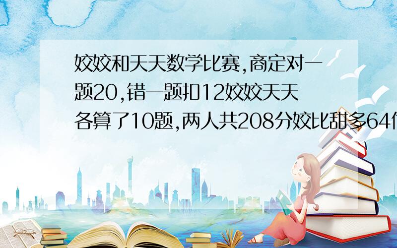 姣姣和天天数学比赛,商定对一题20,错一题扣12姣姣天天各算了10题,两人共208分姣比甜多64他俩各对几道?请问一下!大侠来!   奥数题!