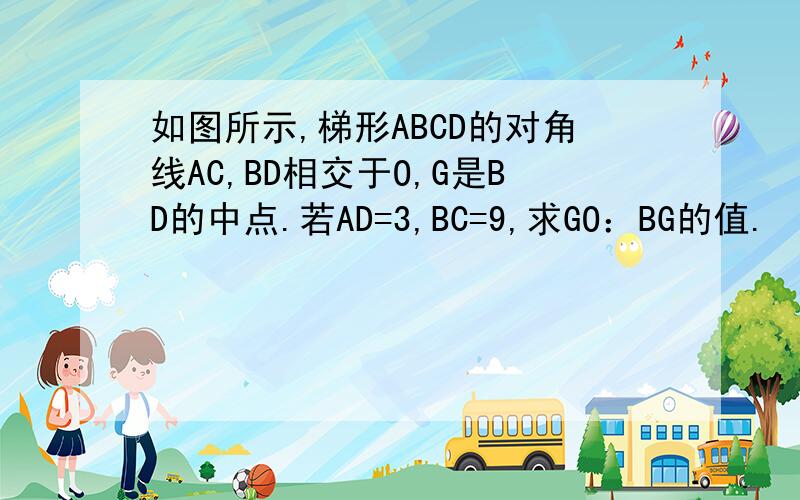 如图所示,梯形ABCD的对角线AC,BD相交于O,G是BD的中点.若AD=3,BC=9,求GO：BG的值.