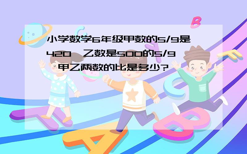 小学数学6年级甲数的5/9是420,乙数是500的5/9,甲乙两数的比是多少?