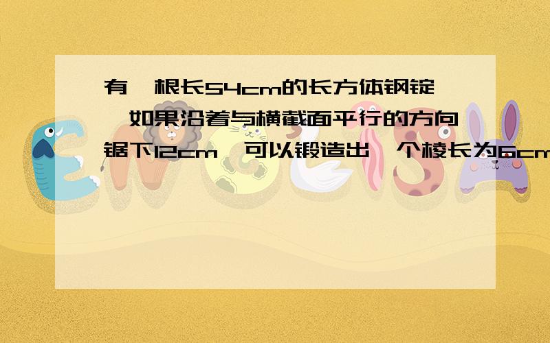 有一根长54cm的长方体钢锭,如果沿着与横截面平行的方向锯下12cm,可以锻造出一个棱长为6cm的正方体钢坯.你能算出这根长方体钢锭的体积吗?