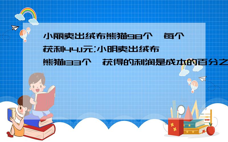 小丽卖出绒布熊猫98个,每个获利44.1元;小明卖出绒布熊猫133个,获得的利润是成本的百分之40,晚上结账时两位同学发现他们卖出的钱数相同,你知道每个绒布熊的成本是多少远吗?