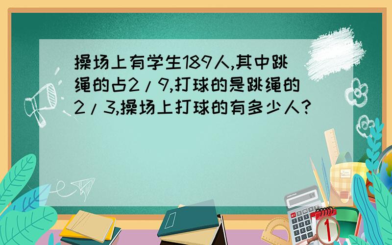 操场上有学生189人,其中跳绳的占2/9,打球的是跳绳的2/3,操场上打球的有多少人?