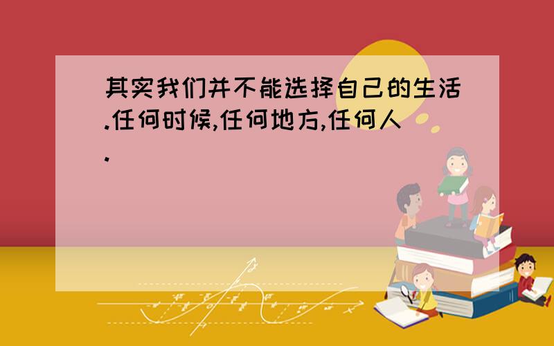 其实我们并不能选择自己的生活.任何时候,任何地方,任何人.