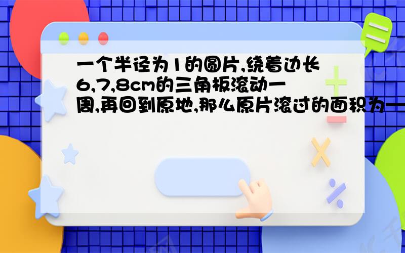 一个半径为1的圆片,绕着边长6,7,8cm的三角板滚动一周,再回到原地,那么原片滚过的面积为——cm2保留π