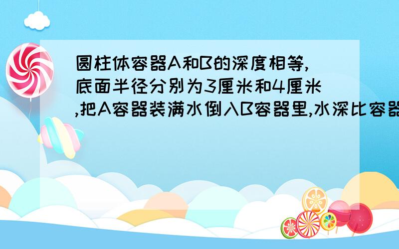 圆柱体容器A和B的深度相等,底面半径分别为3厘米和4厘米,把A容器装满水倒入B容器里,水深比容器的4分之3低1.2厘米.B容器的深度是多少厘米?