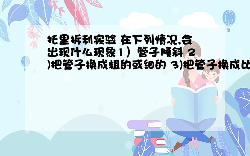 托里拆利实验 在下列情况,会出现什么现象1）管子倾斜 2)把管子换成粗的或细的 3)把管子换成比1m长或短的管子 4)把管子向上或向下提一点 5)管子中混有少量空气