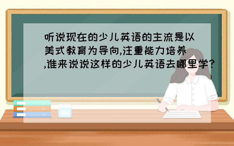 听说现在的少儿英语的主流是以美式教育为导向,注重能力培养,谁来说说这样的少儿英语去哪里学?