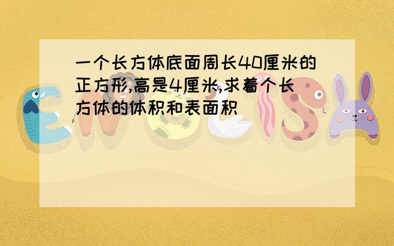 一个长方体底面周长40厘米的正方形,高是4厘米,求着个长方体的体积和表面积