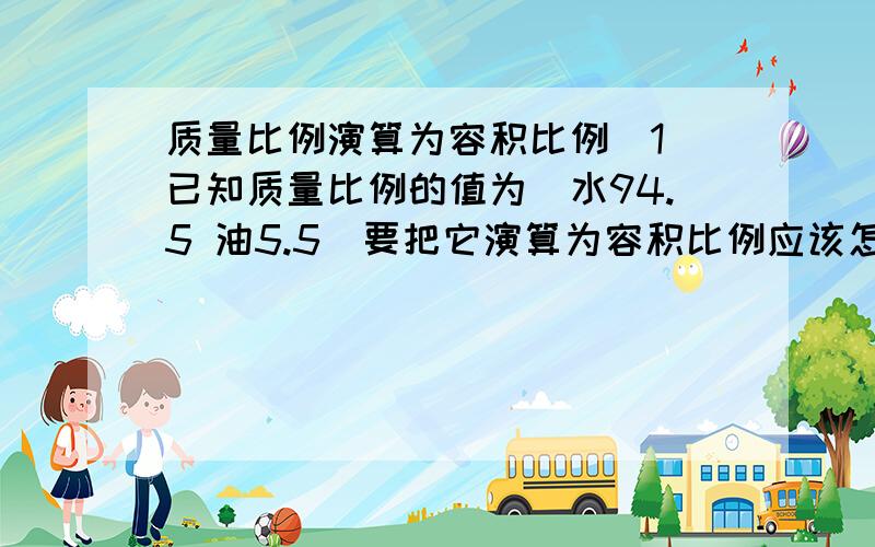 质量比例演算为容积比例（1）已知质量比例的值为（水94.5 油5.5）要把它演算为容积比例应该怎样算?还有,它的水／油比重是多少?（2）如果容积比例是（水94.5 油5.5）那么它的比重又是多少