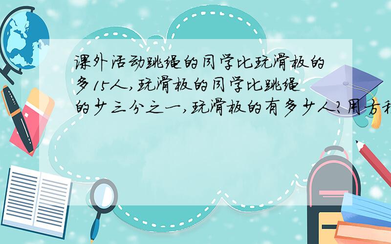 课外活动跳绳的同学比玩滑板的多15人,玩滑板的同学比跳绳的少三分之一,玩滑板的有多少人?用方程解.