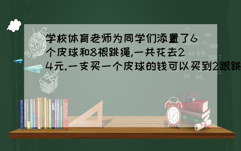 学校体育老师为同学们添置了6个皮球和8根跳绳,一共花去24元.一支买一个皮球的钱可以买到2跟跳绳,皮球、跳绳的单价各是多少?