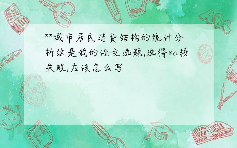 **城市居民消费结构的统计分析这是我的论文选题,选得比较失败,应该怎么写