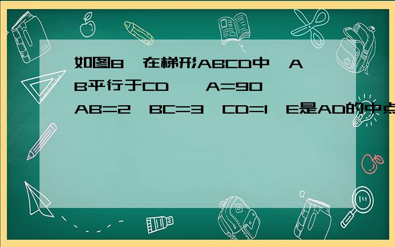 如图8,在梯形ABCD中,AB平行于CD,∠A=90°,AB=2,BC=3,CD=1,E是AD的中点,求证△CDE相似于△EAB△CDE与△CEB有可能相似吗?证明