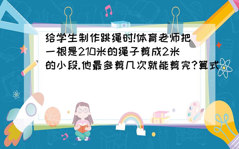 给学生制作跳绳时!体育老师把一根是210米的绳子剪成2米的小段.他最多剪几次就能剪完?算式