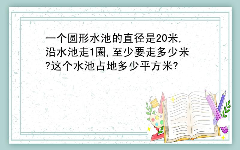 一个圆形水池的直径是20米,沿水池走1圈,至少要走多少米?这个水池占地多少平方米?