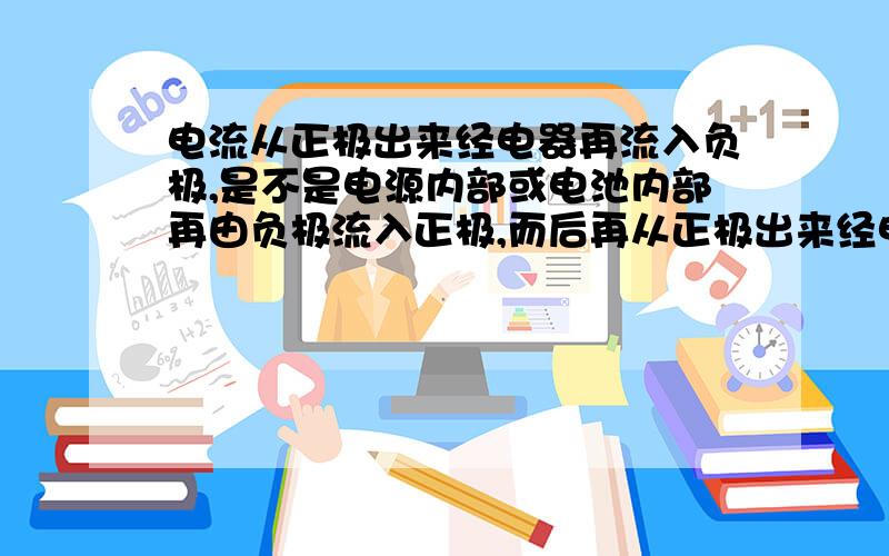 电流从正极出来经电器再流入负极,是不是电源内部或电池内部再由负极流入正极,而后再从正极出来经电器呢?