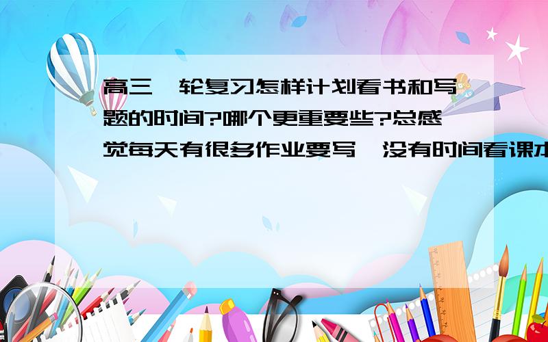 高三一轮复习怎样计划看书和写题的时间?哪个更重要些?总感觉每天有很多作业要写,没有时间看课本,时间久了,感觉很不安,好像学的东西都很乱,我是文科生,