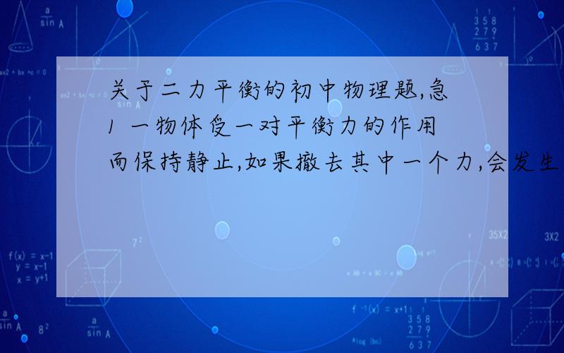 关于二力平衡的初中物理题,急1 一物体受一对平衡力的作用而保持静止,如果撤去其中一个力,会发生什么现象?为什么?2 重10^4N的车厢,在10^3N的水平拉力作用下做匀速直线运动,车厢受到的阻力