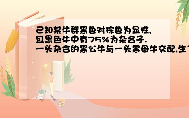 已知某牛群黑色对棕色为显性,且黑色牛中有75%为杂合子.一头杂合的黑公牛与一头黑母牛交配,生了下一头黑色小牛,这头小牛为杂合子的概率是 A．1/4B．1/2C．8/13D．9/15