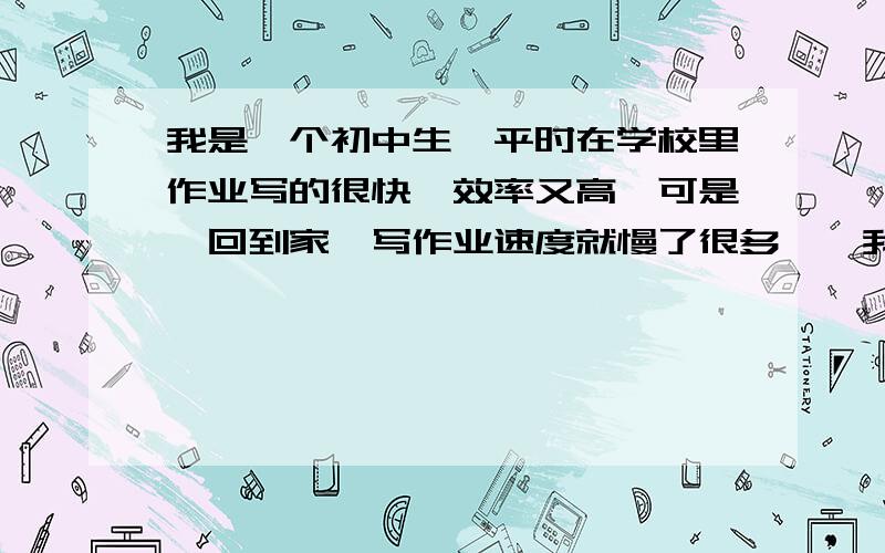 我是一个初中生,平时在学校里作业写的很快,效率又高,可是一回到家,写作业速度就慢了很多……我是一个初中生,平时在学校里作业写的很快,效率又高,可是一回到家,写作业速度就慢了很多,