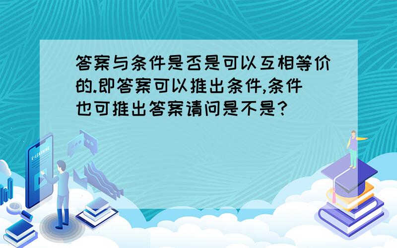 答案与条件是否是可以互相等价的.即答案可以推出条件,条件也可推出答案请问是不是？