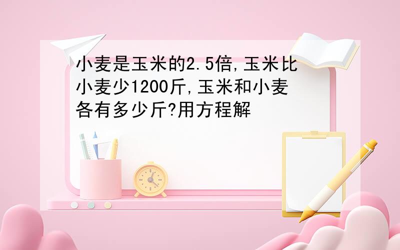 小麦是玉米的2.5倍,玉米比小麦少1200斤,玉米和小麦各有多少斤?用方程解