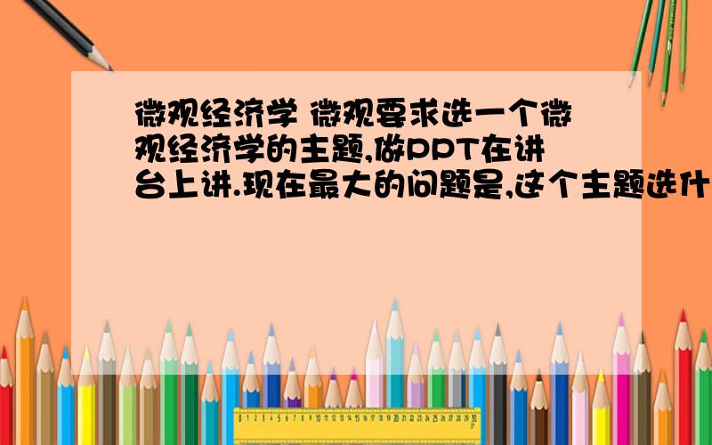 微观经济学 微观要求选一个微观经济学的主题,做PPT在讲台上讲.现在最大的问题是,这个主题选什么好.求高人列举几个可参考的话题!