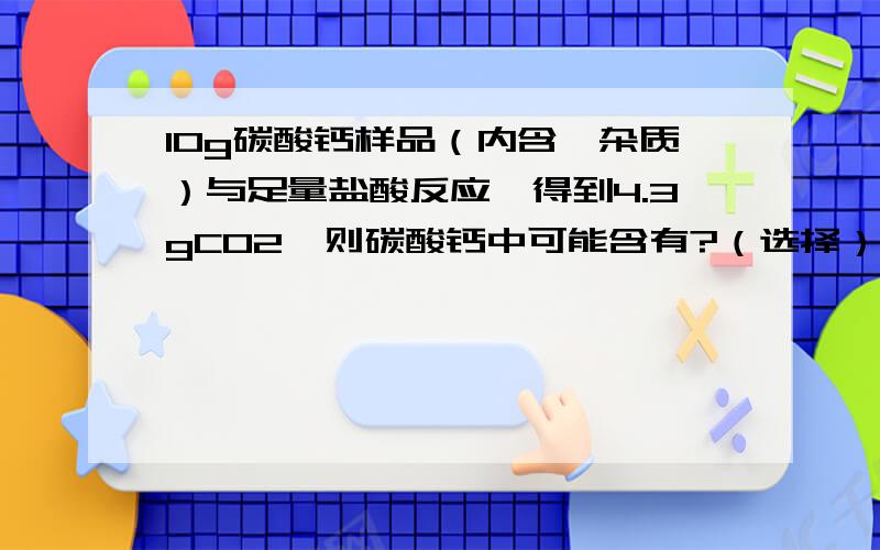 10g碳酸钙样品（内含一杂质）与足量盐酸反应,得到4.3gCO2,则碳酸钙中可能含有?（选择）A.MgCO3B.Na2CO3C.NaHCO3D.Ca（HCO3）2