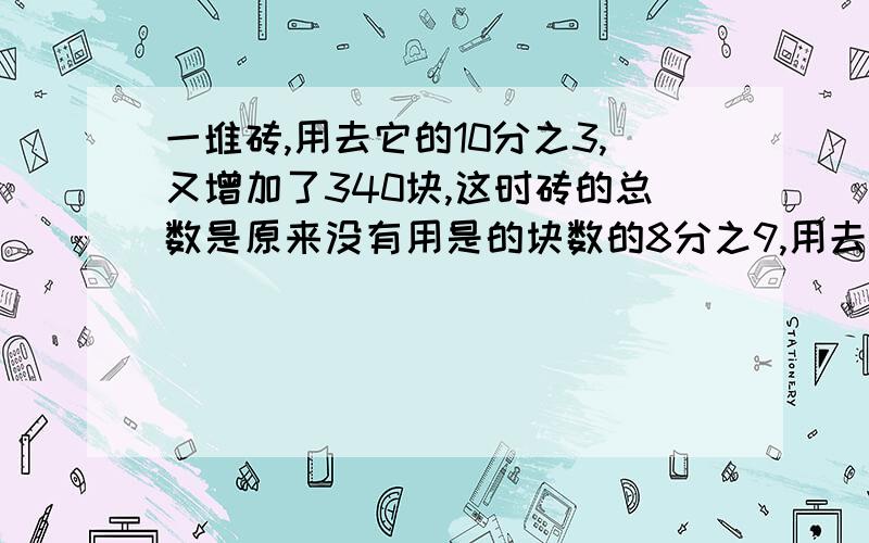 一堆砖,用去它的10分之3,又增加了340块,这时砖的总数是原来没有用是的块数的8分之9,用去了几块