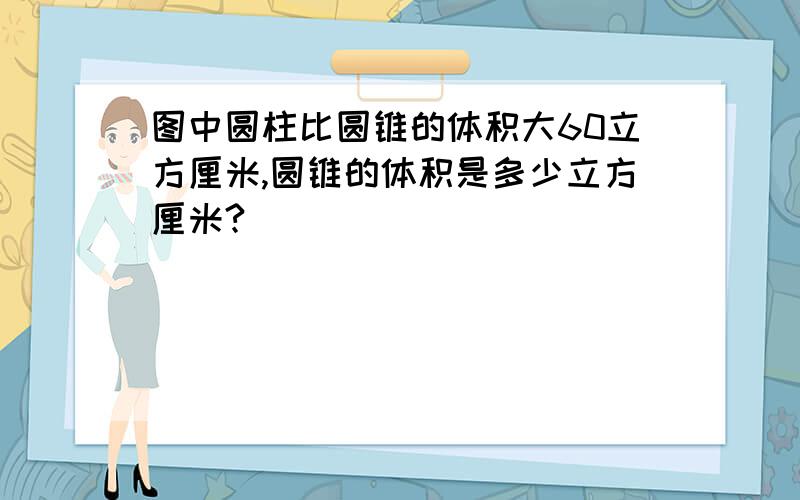 图中圆柱比圆锥的体积大60立方厘米,圆锥的体积是多少立方厘米?