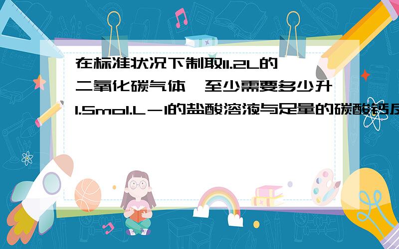 在标准状况下制取11.2L的二氧化碳气体,至少需要多少升1.5mol.L－1的盐酸溶液与足量的碳酸钙反应?