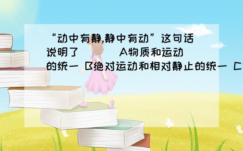 “动中有静,静中有动”这句话说明了 ( ) A物质和运动的统一 B绝对运动和相对静止的统一 C有限性和无限性的统一 D唯物主义和辩证法的统一 给点理由啊