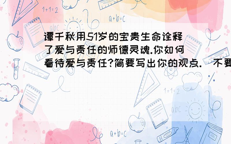 谭千秋用51岁的宝贵生命诠释了爱与责任的师德灵魂.你如何看待爱与责任?简要写出你的观点.（不要抄的,自己写!150字左右）写得好再加5分