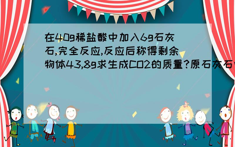 在40g稀盐酸中加入6g石灰石,完全反应,反应后称得剩余物体43,8g求生成CO2的质量?原石灰石中碳酸钙的质