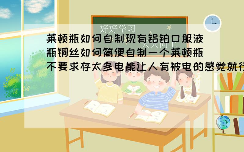 莱顿瓶如何自制现有铝铂口服液瓶铜丝如何简便自制一个莱顿瓶不要求存太多电能让人有被电的感觉就行材料不对的话请列出材料最好给出测试是否制作成功的方法