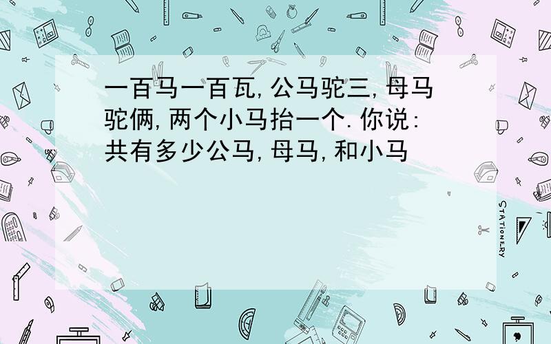 一百马一百瓦,公马驼三,母马驼俩,两个小马抬一个.你说:共有多少公马,母马,和小马