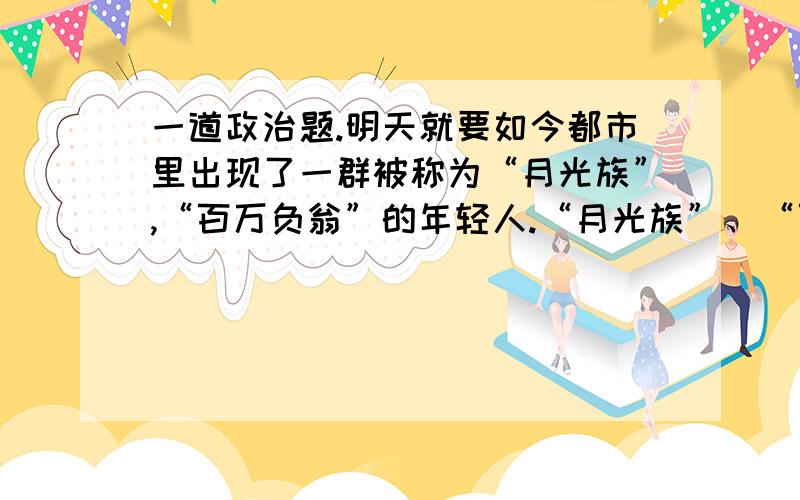 一道政治题.明天就要如今都市里出现了一群被称为“月光族”,“百万负翁”的年轻人.“月光族”、“百万负翁”已经成为一个特定的时尚用语,专指那些月入数千依然两手空空,有房有车依