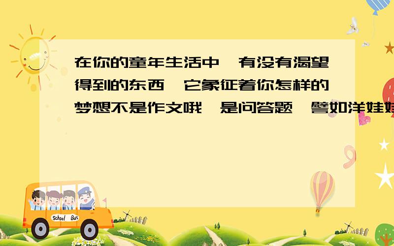 在你的童年生活中,有没有渴望得到的东西,它象征着你怎样的梦想不是作文哦,是问答题,譬如洋娃娃之类的都行,要说出它象征着你怎样的梦想哦,