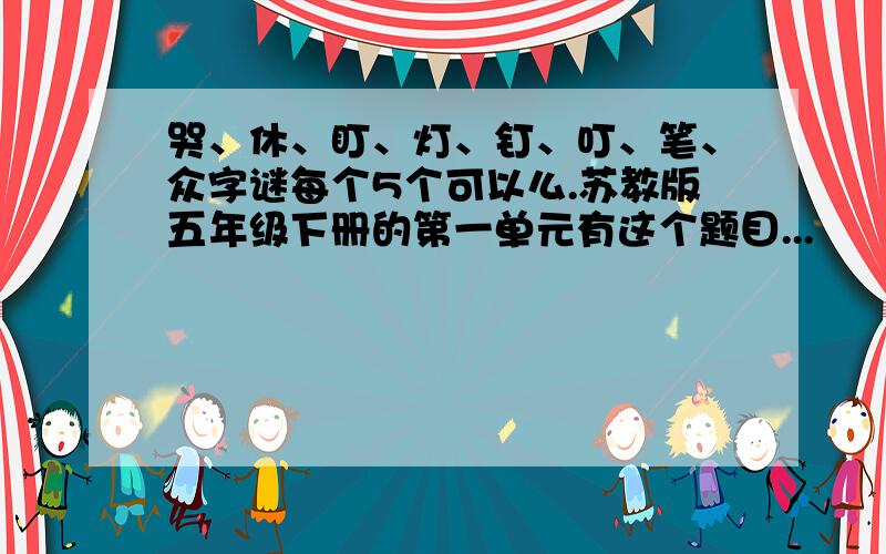 哭、休、盯、灯、钉、叮、笔、众字谜每个5个可以么.苏教版五年级下册的第一单元有这个题目...