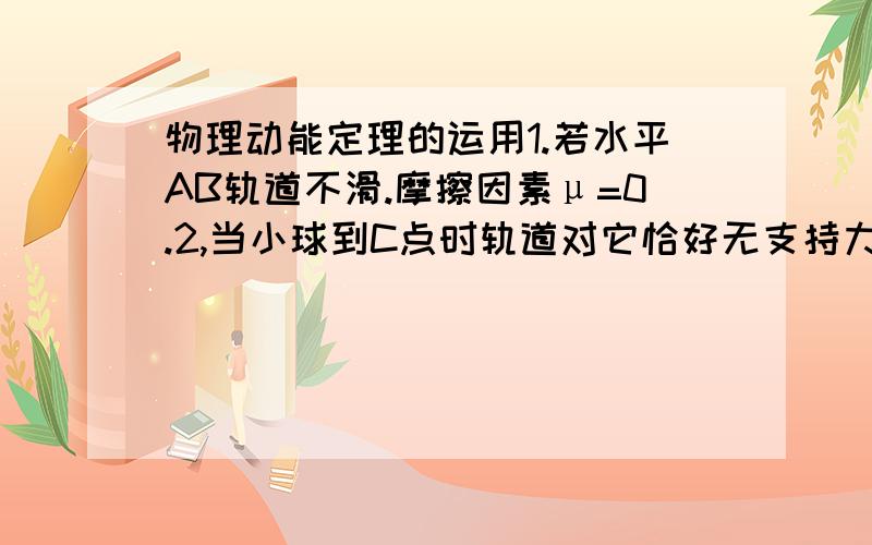 物理动能定理的运用1.若水平AB轨道不滑.摩擦因素μ=0.2,当小球到C点时轨道对它恰好无支持力,如图所示.（1.）求小球在C点的速度Vc的大小.（2.）求小球在B点的速度VB的大小.（3.）求水平轨道AB