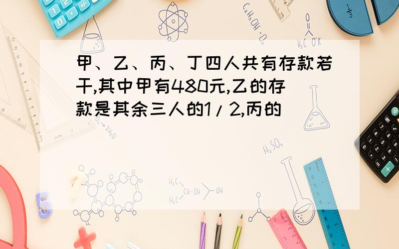 甲、乙、丙、丁四人共有存款若干,其中甲有480元,乙的存款是其余三人的1/2,丙的